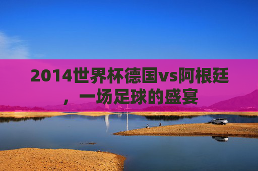 2014世界杯德国vs阿根廷，一场足球的盛宴