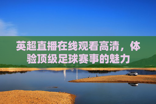 英超直播在线观看高清，体验顶级足球赛事的魅力