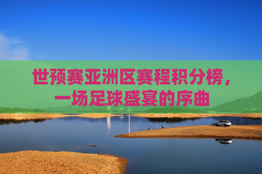 世预赛亚洲区赛程积分榜，一场足球盛宴的序曲