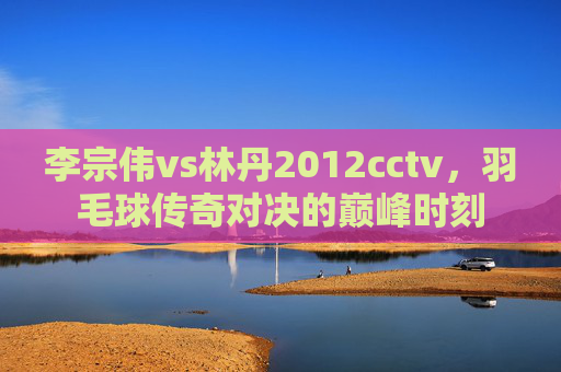李宗伟vs林丹2012cctv，羽毛球传奇对决的巅峰时刻