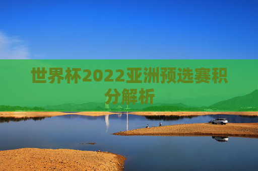 世界杯2022亚洲预选赛积分解析 世界杯2022亚洲预选赛积分解析