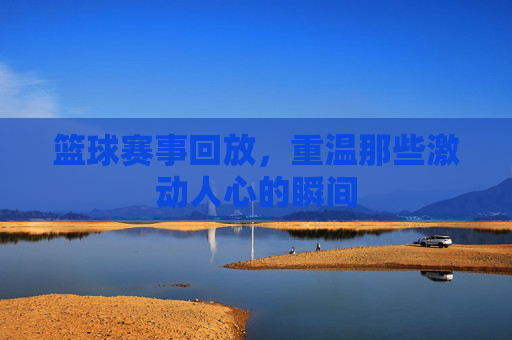 篮球赛事回放，重温那些激动人心的瞬间