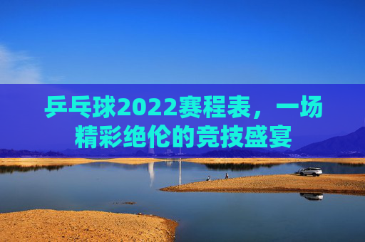 乒乓球2022赛程表，一场精彩绝伦的竞技盛宴