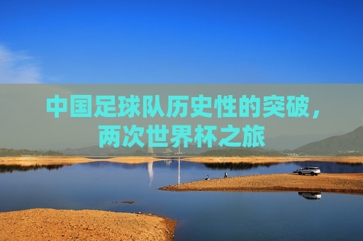 中国足球队历史性的突破,两次世界杯之旅 中国足球队历史性的突破,两次世界杯之旅