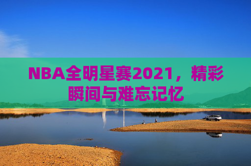 NBA全明星赛2021,精彩瞬间与难忘记忆 NBA全明星赛2021,精彩瞬间与难忘记忆