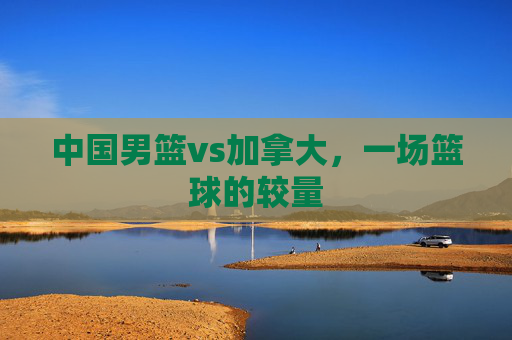 中国男篮vs加拿大，一场篮球的较量