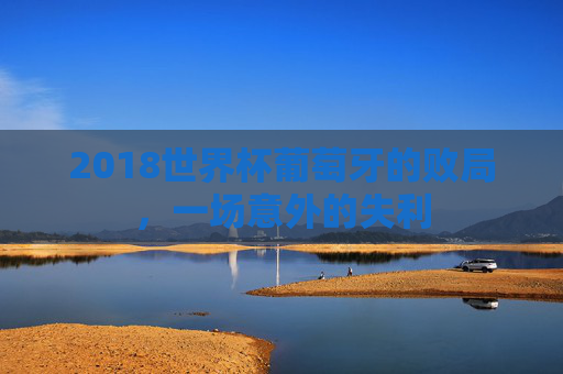 2018世界杯葡萄牙的败局,一场意外的失利 2018世界杯葡萄牙的败局,一场意外的失利