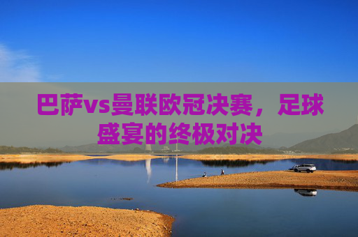 巴萨vs曼联欧冠决赛，足球盛宴的终极对决