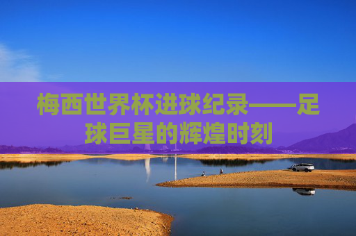 梅西世界杯进球纪录——足球巨星的辉煌时刻