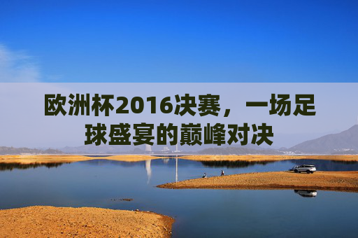 欧洲杯2016决赛，一场足球盛宴的巅峰对决