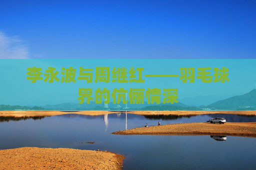 李永波与周继红——羽毛球界的伉俪情深