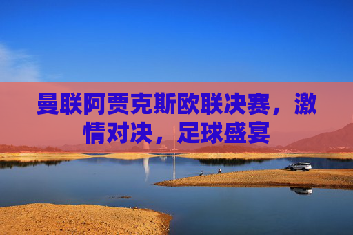 曼联阿贾克斯欧联决赛，激情对决，足球盛宴
