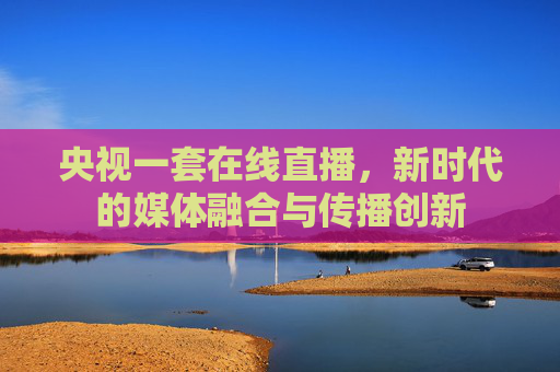 央视一套在线直播，新时代的媒体融合与传播创新