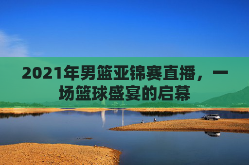 2021年男篮亚锦赛直播，一场篮球盛宴的启幕