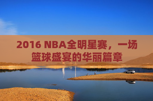 2016 NBA全明星赛，一场篮球盛宴的华丽篇章