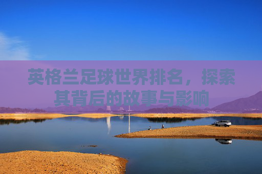 英格兰足球世界排名，探索其背后的故事与影响