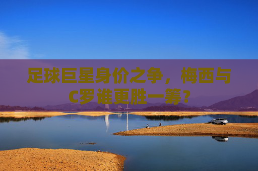 足球巨星身价之争,梅西与C罗谁更胜一筹? 足球巨星身价之争,梅西与C罗谁更胜一筹?