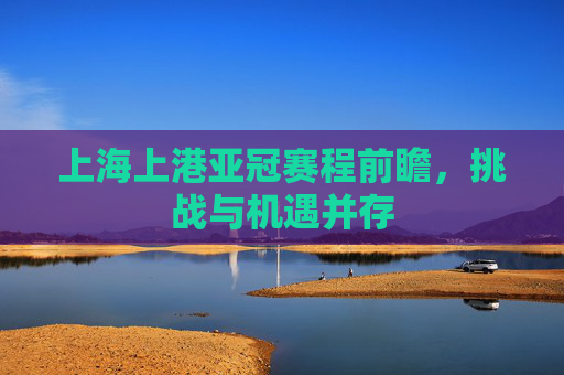 上海上港亚冠赛程前瞻，挑战与机遇并存