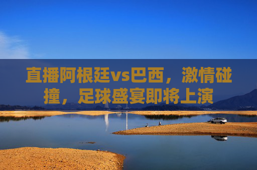直播阿根廷vs巴西，激情碰撞，足球盛宴即将上演