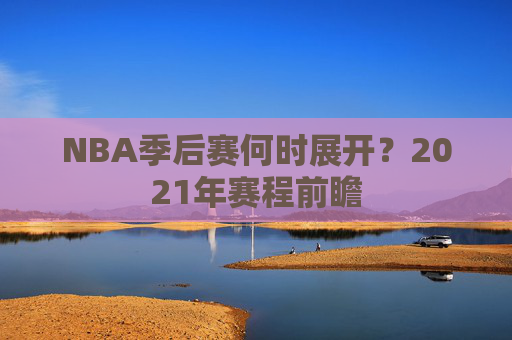 NBA季后赛何时展开？2021年赛程前瞻