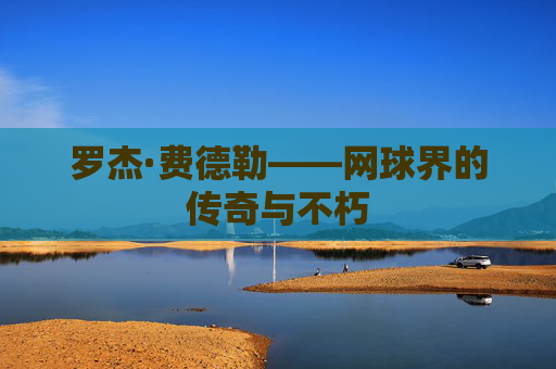 罗杰·费德勒——网球界的传奇与不朽