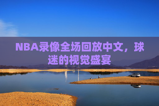 NBA录像全场回放中文，球迷的视觉盛宴