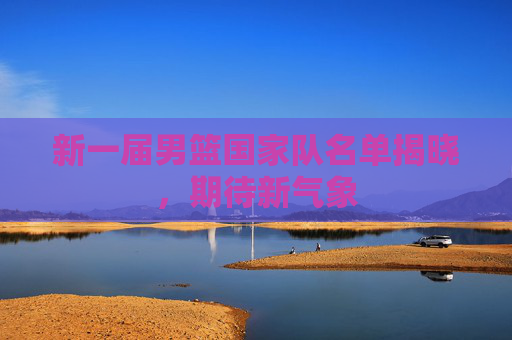 新一届男篮国家队名单揭晓,期待新气象 新一届男篮国家队名单揭晓,期待新气象