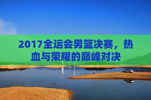 2017全运会男篮决赛，热血与荣耀的巅峰对决