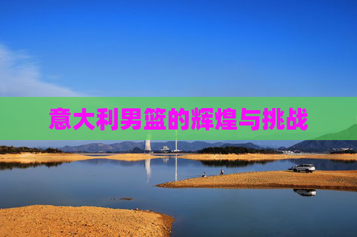 意大利男篮的辉煌与挑战 意大利男篮的辉煌与挑战