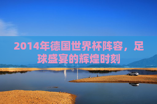 2014年德国世界杯阵容，足球盛宴的辉煌时刻