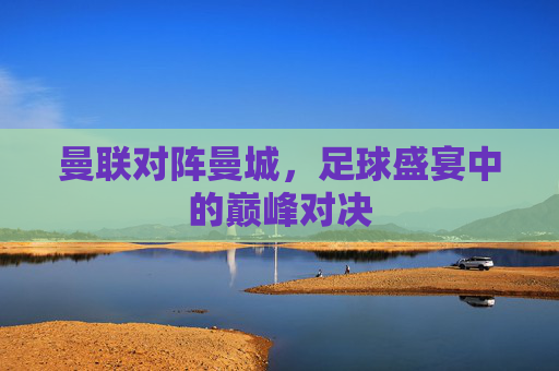 曼联对阵曼城，足球盛宴中的巅峰对决