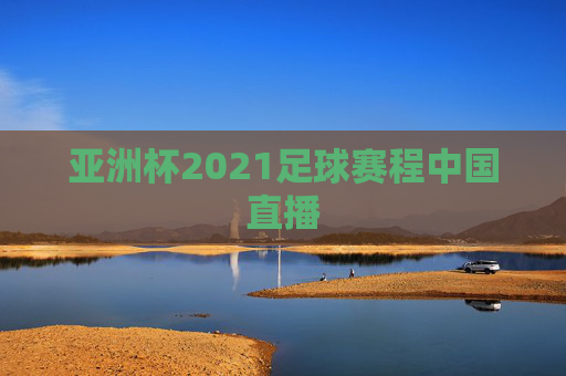 亚洲杯2021足球赛程中国直播 亚洲杯2021足球赛程中国直播