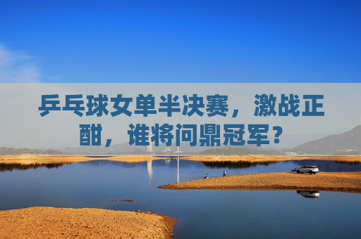 乒乓球女单半决赛，激战正酣，谁将问鼎冠军？