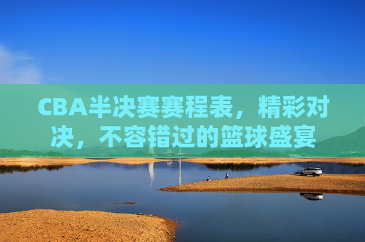 CBA半决赛赛程表，精彩对决，不容错过的篮球盛宴