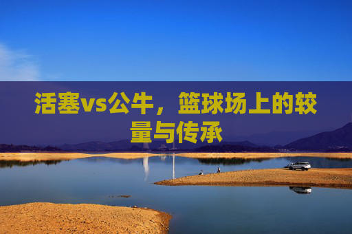活塞vs公牛，篮球场上的较量与传承