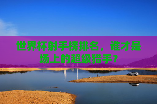 世界杯射手榜排名，谁才是场上的超级猎手？