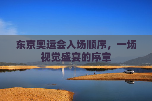 东京奥运会入场顺序，一场视觉盛宴的序章