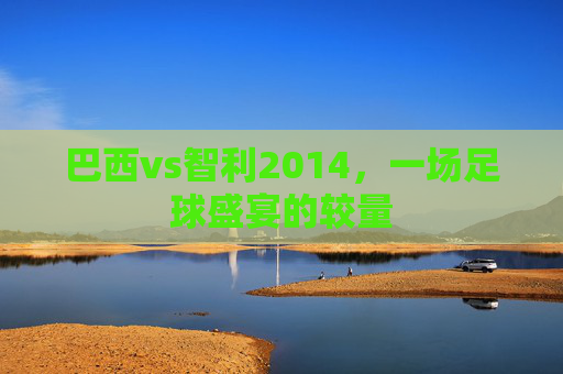 巴西vs智利2014,一场足球盛宴的较量 巴西vs智利2014,一场足球盛宴的较量