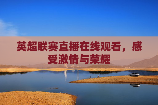 英超联赛直播在线观看,感受激情与荣耀 英超联赛直播在线观看,感受激情与荣耀