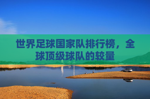 世界足球国家队排行榜，全球顶级球队的较量