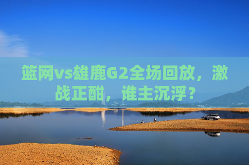 篮网vs雄鹿G2全场回放，激战正酣，谁主沉浮？