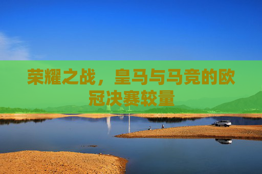 荣耀之战，皇马与马竞的欧冠决赛较量