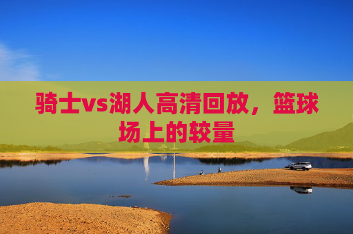 骑士vs湖人高清回放，篮球场上的较量