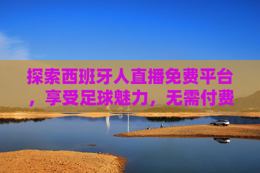 探索西班牙人直播免费平台，享受足球魅力，无需付费
