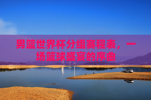 男篮世界杯分组赛程表，一场篮球盛宴的序曲