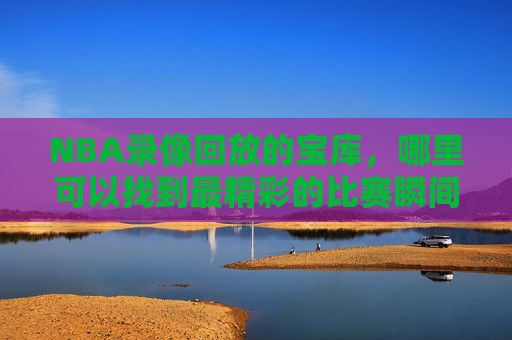 NBA录像回放的宝库，哪里可以找到最精彩的比赛瞬间？