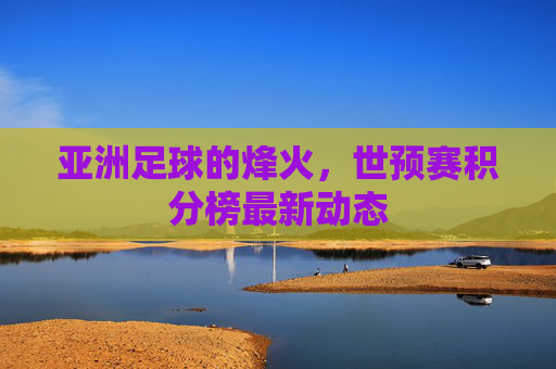 亚洲足球的烽火，世预赛积分榜最新动态