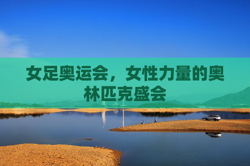 女足奥运会，女性力量的奥林匹克盛会