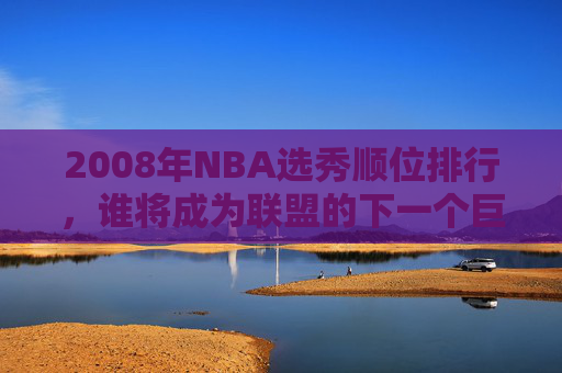 2008年NBA选秀顺位排行，谁将成为联盟的下一个巨星？