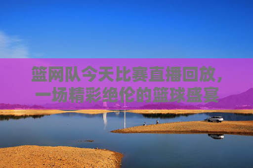 篮网队今天比赛直播回放，一场精彩绝伦的篮球盛宴